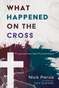 Title: What Happened on the Cross: Forgiveness Not Punishment, Author: Nick Peros