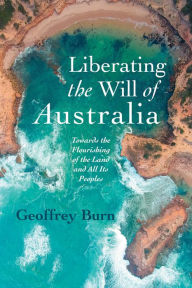 Title: Liberating the Will of Australia: Towards the Flourishing of the Land and All Its Peoples, Author: Geoffrey Burn