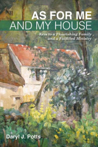 Title: As for Me and My House: Keys to a Flourishing Family and a Fulfilled Ministry, Author: Daryl J. Potts