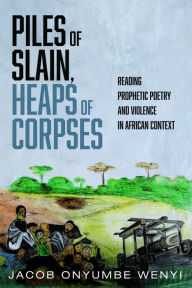 Title: Piles of Slain, Heaps of Corpses: Reading Prophetic Poetry and Violence in African Context, Author: Jacob Onyumbe Wenyi