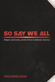 Title: So Say We All: Religion, Spirituality, and the Divine in Battlestar Galactica, Author: Erica Mongé-Greer