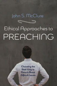 Title: Ethical Approaches to Preaching: Choosing the Best Way to Preach About Difficult Issues, Author: John S. McClure