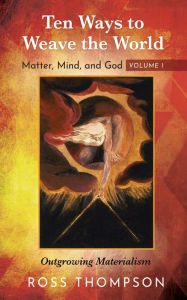 Title: Ten Ways to Weave the World: Matter, Mind, and God, Volume 1: Outgrowing Materialism, Author: Ross Thompson