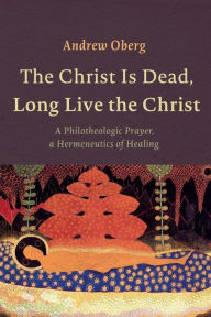 Title: The Christ Is Dead, Long Live the Christ: A Philotheologic Prayer, a Hermeneutics of Healing, Author: Andrew Oberg