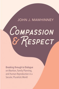 Title: Compassion and Respect: Breaking through to Dialogue on Abortion, Family Planning, and Human Reproduction in a Secular, Pluralistic World, Author: John J. Mawhinney