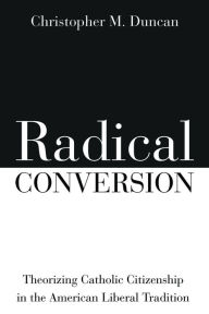 Title: Radical Conversion: Theorizing Catholic Citizenship in the American Liberal Tradition, Author: Christopher M. Duncan