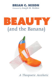 Title: Beauty (and the Banana): A Theopoetic Aesthetic, Author: Brian C. Nixon