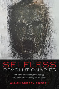 Title: Selfless Revolutionaries: Biko, Black Consciousness, Black Theology, and a Global Ethic of Solidarity and Resistance, Author: Allan Aubrey Boesak