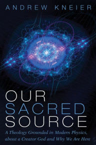 Title: Our Sacred Source: A Theology Grounded in Modern Physics, about a Creator God and Why We Are Here, Author: Andrew Kneier