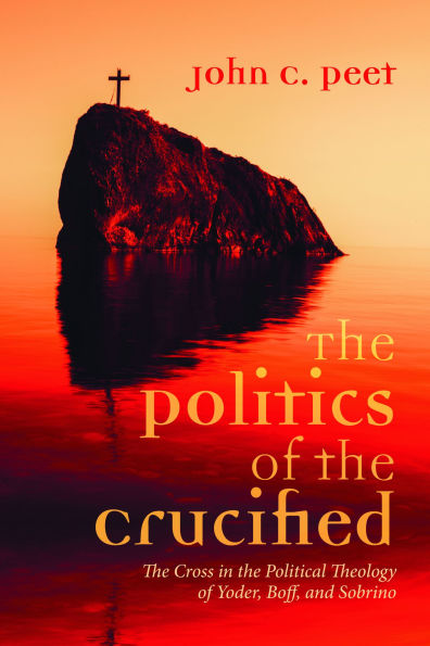The Politics of the Crucified: The Cross in the Political Theology of Yoder, Boff, and Sobrino
