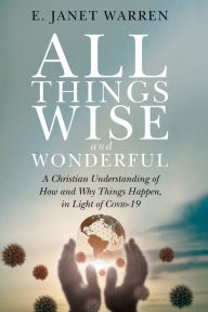 Title: All Things Wise and Wonderful: A Christian Understanding of How and Why Things Happen, in Light of COVID-19, Author: E. Janet Warren