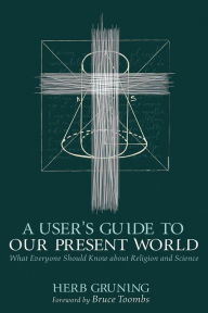 Title: A User's Guide to Our Present World: What Everyone Should Know about Religion and Science, Author: Herb Gruning