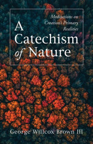 Title: A Catechism of Nature: Meditations on Creation's Primary Realities, Author: George Willcox Brown III