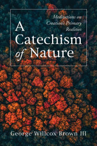 Title: A Catechism of Nature: Meditations on Creation's Primary Realities, Author: George Willcox Brown III