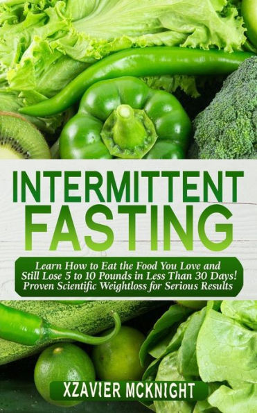 Intermittent Fasting: Learn How to Eat the Food You Love and Still Lose 5 10 Pounds Less Than 30 Days! Proven Scientific Weightloss for Serious Results