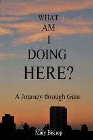 Title: What Am I Doing Here?: A journey through Gaia, Author: Mary Bishop