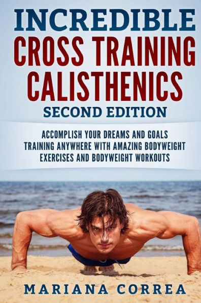 INCREDIBLE CROSS TRAiNING CALISTHENICS SECOND EDITION: ACCOMPLISH YOUR DREAMS AND GOALS TRAINING ANYWHERE WiTH AMAZING BODYWEIGHT EXERCISES AND BODYWEIGHT WORKOUTS