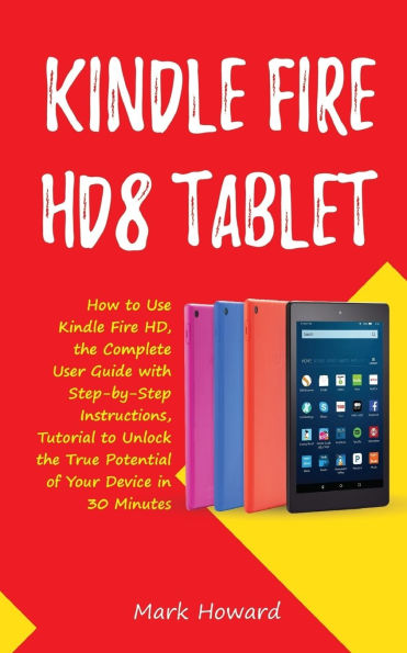 Kindle Fire HD8 Tablet: How to Use Kindle Fire HD 8, the Complete User Guide with Step-by-Step Instructions, Tutorial to Unlock the True Potential of Your Device in 30 Minutes