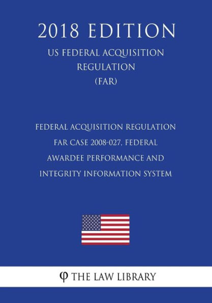 Federal Acquisition Regulation - FAR Case 2008-027, Federal Awardee Performance and Integrity Information System (US Federal Acquisition Regulation) (FAR) (2018 Edition)