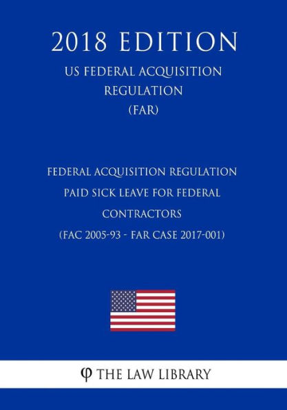 Federal Acquisition Regulation - Paid Sick Leave for Federal Contractors (FAC 2005-93 - FAR Case 2017-001) (US Federal Acquisition Regulation) (FAR) (2018 Edition)