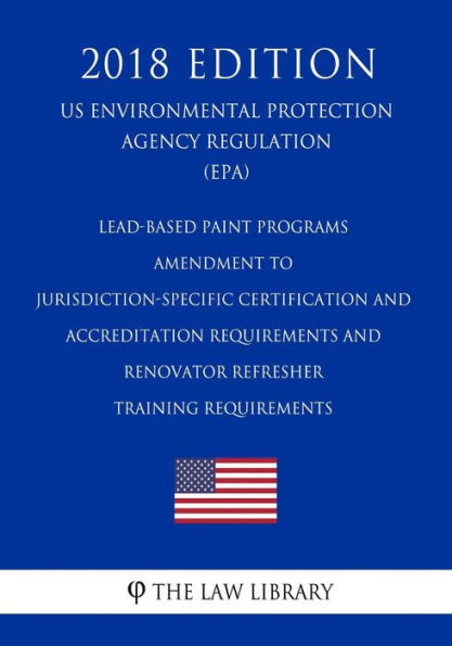 Lead-Based Paint Programs - Amendment to Jurisdiction-Specific Certification and Accreditation Requirements and Renovator Refresher Training Requirements (Us Environmental Protection Agency Regulation) (Epa) (2018 Edition)