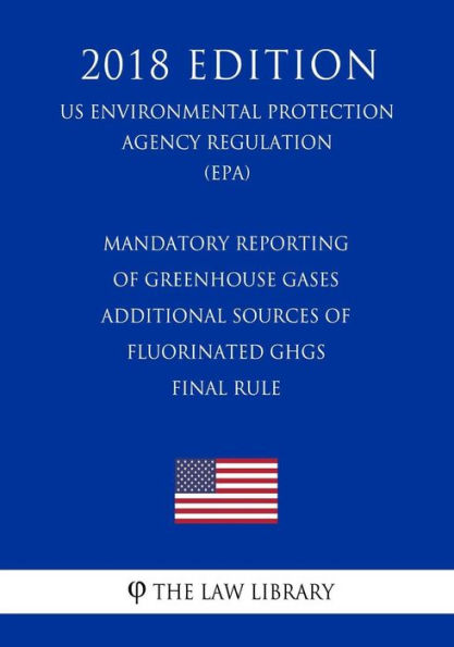 Mandatory Reporting of Greenhouse Gases - Additional Sources of Fluorinated Ghgs - Final Rule (Us Environmental Protection Agency Regulation) (Epa) (2018 Edition)