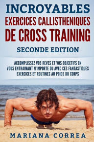 Title: INCROYABLES EXERCICES CALLISTHENIQUES De CROSS TRAINING SECONDE EDITION: ACCOMPLISSEZ VOS REVES ET VOS OBJECTIFS EN VOUS ENTRAINANT N-IMPORTE OU AVEC CES FANTASTIQUES EXERCICES Et ROUTINES AU POIDS DU CORPS, Author: Mariana Correa