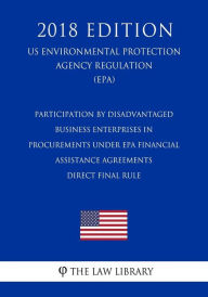 Title: Participation by Disadvantaged Business Enterprises in Procurements under EPA Financial Assistance Agreements - Direct Final Rule (US Environmental Protection Agency Regulation) (EPA) (2018 Edition), Author: The Law Library