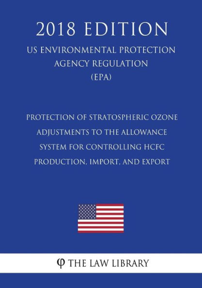 Protection of Stratospheric Ozone - Adjustments to the Allowance System for Controlling HCFC Production, Import, and Export (US Environmental Protection Agency Regulation) (EPA) (2018 Edition)