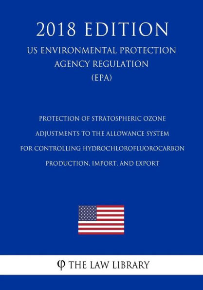 Protection of Stratospheric Ozone - Adjustments to the Allowance System for Controlling Hydrochlorofluorocarbon Production, Import, and Export (US Environmental Protection Agency Regulation) (EPA) (2018 Edition)