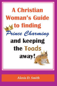Title: A Christian Woman's Guide to Finding Prince Charming and Keeping the Toads away!, Author: Alexis D. Smith