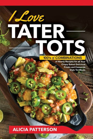 I Love Tater Tots: 100's of Combinations of Hearty Recipes for all Your Crispy Baked Delicious Potato and Casserole Style Tot Meals