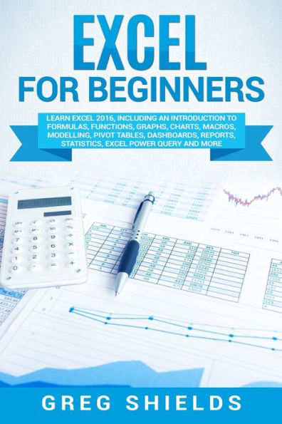 Excel for Beginners: Learn 2016, Including an Introduction to Formulas, Functions, Graphs, Charts, Macros, Modelling, Pivot Tables, Dashboards, Reports, Statistics, Power Query, and More
