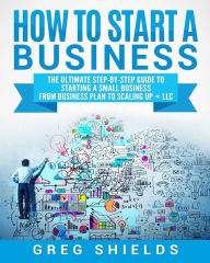 Title: How to Start a Business: The Ultimate Step-By-Step Guide to Starting a Small Business from Business Plan to Scaling up + LLC, Author: Greg Shields