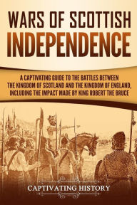 Title: Wars of Scottish Independence: A Captivating Guide to the Battles Between the Kingdom of Scotland and the Kingdom of England, Including the Impact Made by King Robert the Bruce, Author: Captivating History