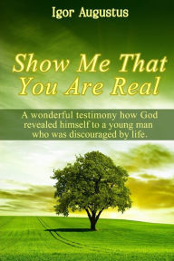 Title: Show Me That You Are Real: A wonderful testimony how God revealed himself to a young man who was discouraged by life, Author: Igor Augustus