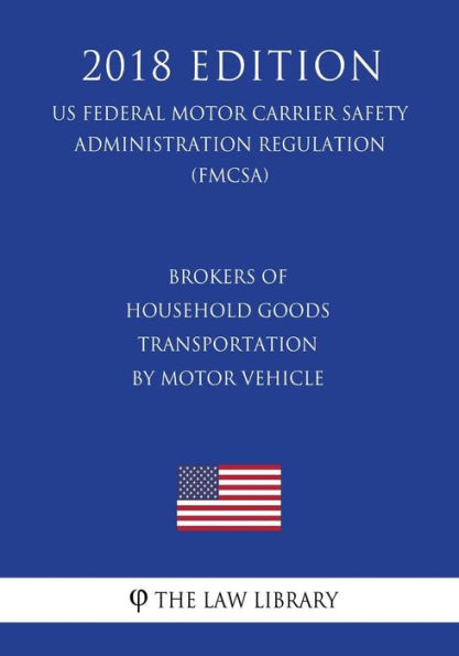 Brokers of Household Goods Transportation by Motor Vehicle (US Federal Motor Carrier Safety Administration Regulation) (FMCSA) (2018 Edition)