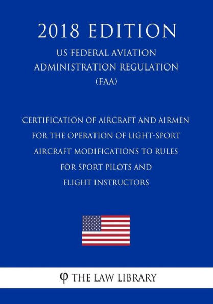 Certification of Aircraft and Airmen for the Operation of Light-Sport Aircraft - Modifications to Rules for Sport Pilots and Flight Instructors (US Federal Aviation Administration Regulation) (FAA) (2018 Edition)