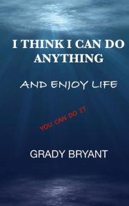 Title: I Think I Can Do Anything And Enjoy Life: A true guide, used by the happy and successful people who have learned how to use this book for exercising their God given talent to be a better person and enjoy life., Author: Grady Bryant