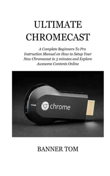 Ultimate Chromecast: A Complete Beginners To Pro Instruction Manual on How to Setup Your New Chromecast in 3 minutes and Explore Awesome Contents Online