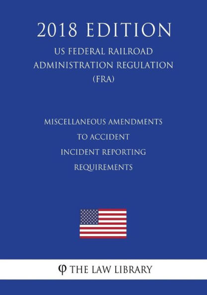 Miscellaneous Amendments to Accident - Incident Reporting Requirements (US Federal Railroad Administration Regulation) (FRA) (2018 Edition)