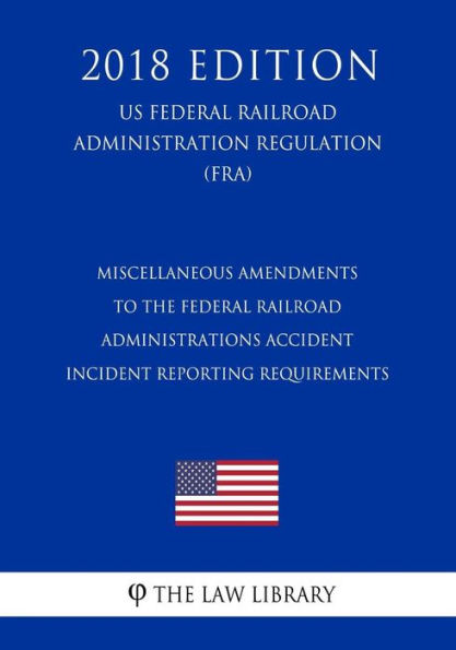 Miscellaneous Amendments to the Federal Railroad Administrations Accident - Incident Reporting Requirements (US Federal Railroad Administration Regulation) (FRA) (2018 Edition)