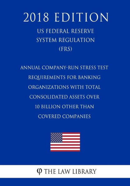 Annual Company-Run Stress Test Requirements for Banking Organizations with Total Consolidated Assets over 10 Billion Other than Covered Companies (US Federal Reserve System Regulation) (FRS) (2018 Edition)