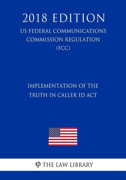 Implementation of the Truth in Caller ID Act (US Federal Communications Commission Regulation) (FCC) (2018 Edition)