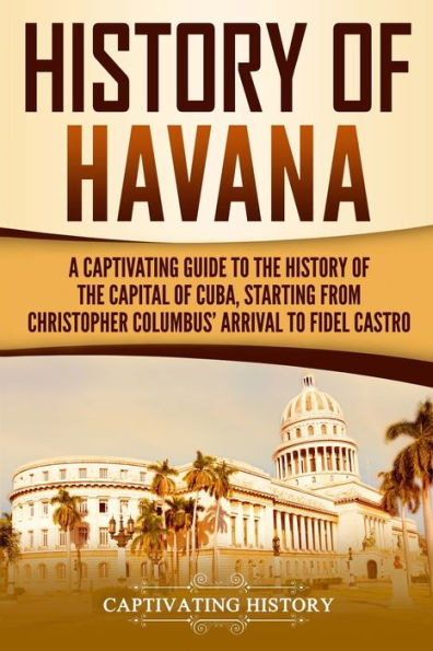 History of Havana: A Captivating Guide to the Capital Cuba, Starting from Christopher Columbus' Arrival Fidel Castro