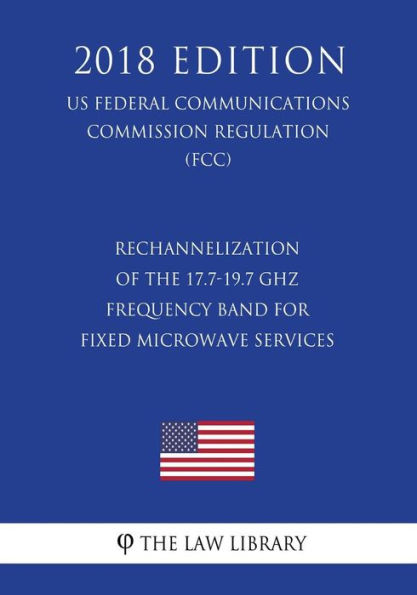 Rechannelization of the 17.7-19.7 GHz Frequency Band for Fixed Microwave Services (US Federal Communications Commission Regulation) (FCC) (2018 Edition)