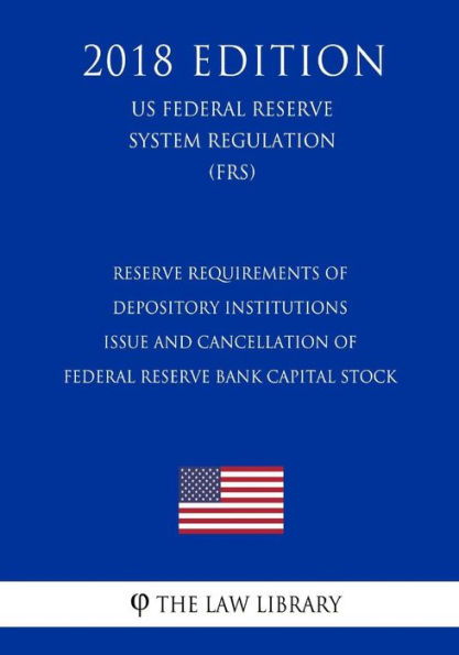 Reserve Requirements of Depository Institutions - Issue and Cancellation of Federal Reserve Bank Capital Stock (US Federal Reserve System Regulation) (FRS) (2018 Edition)