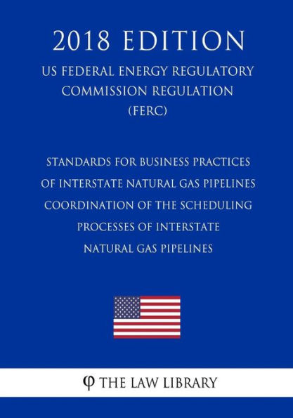 Standards for Business Practices of Interstate Natural Gas Pipelines - Coordination of the Scheduling Processes of Interstate Natural Gas Pipelines (US Federal Energy Regulatory Commission Regulation) (FERC) (2018 Edition)