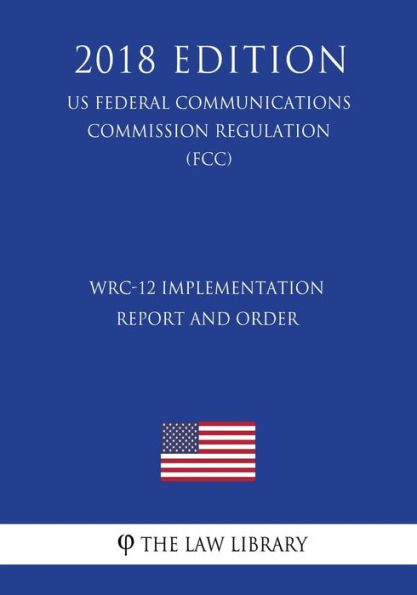 WRC-12 Implementation Report and Order (US Federal Communications Commission Regulation) (FCC) (2018 Edition)