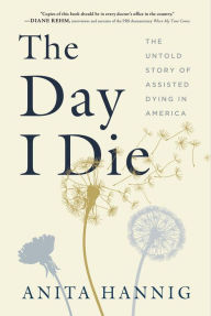 Title: The Day I Die: The Untold Story of Assisted Dying in America, Author: Anita Hannig